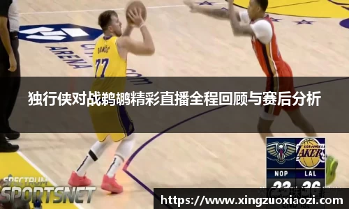独行侠对战鹈鹕精彩直播全程回顾与赛后分析